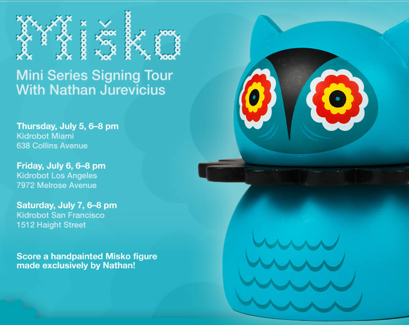 Misko Mini Series Signing Tour - Thursday, July 5, 6-8 pm Kidrobot Miami, 638 Collins Avenue - Friday, July 6, 6-8 pm Kidrobot Los Angeles, 7972 Melrose Avenue - Saturday, July 7, 6-8 pm Kidrobot San Francisco 1512 Haight Street - Score a handpainted Misko figure made exclusively by Nathan!